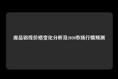 环保政策加强下，废品回收行业受重视，2020年废品铝线价格如何波动？
